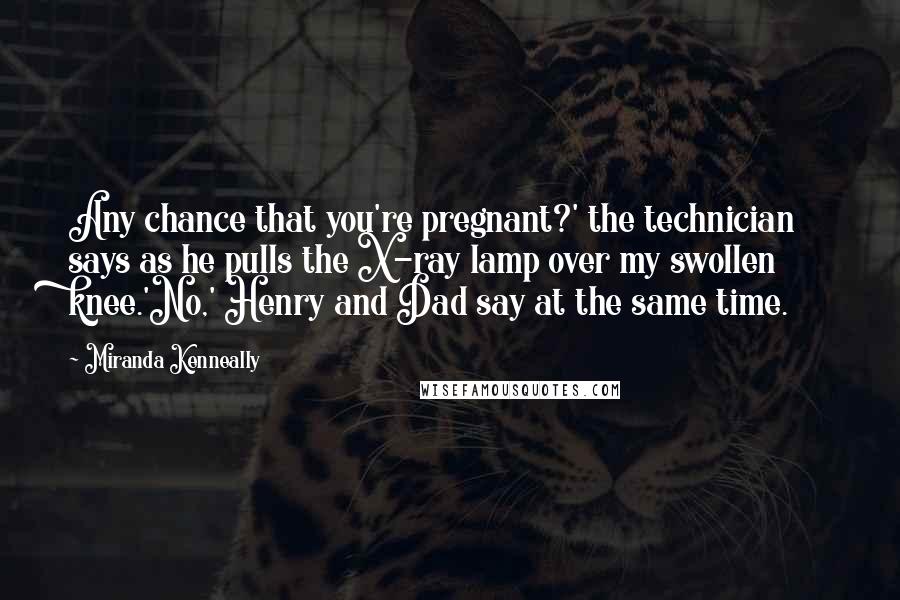 Miranda Kenneally Quotes: Any chance that you're pregnant?' the technician says as he pulls the X-ray lamp over my swollen knee.'No,' Henry and Dad say at the same time.
