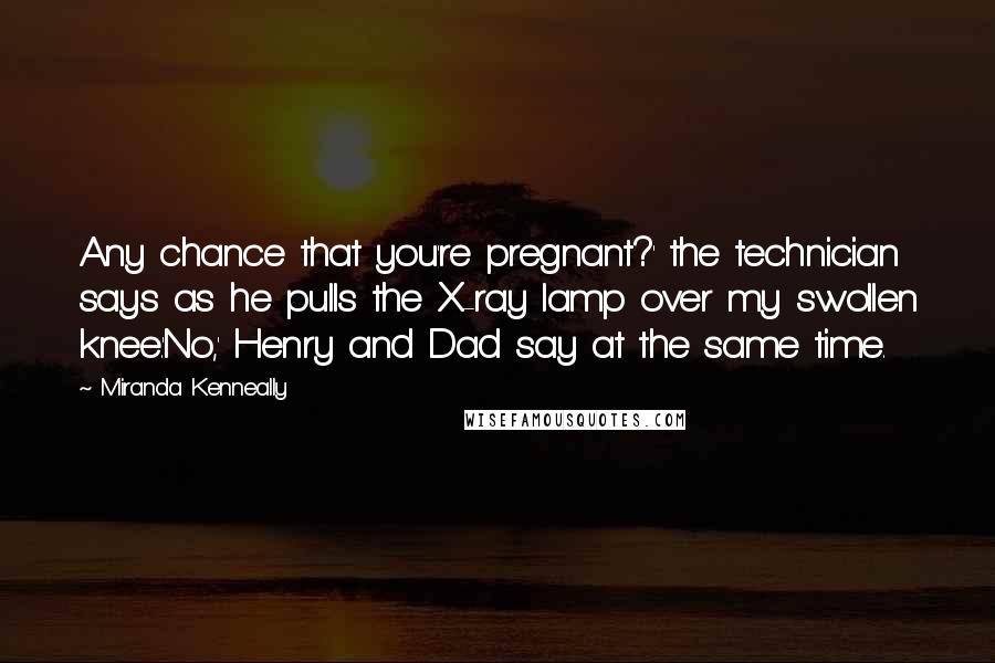 Miranda Kenneally Quotes: Any chance that you're pregnant?' the technician says as he pulls the X-ray lamp over my swollen knee.'No,' Henry and Dad say at the same time.