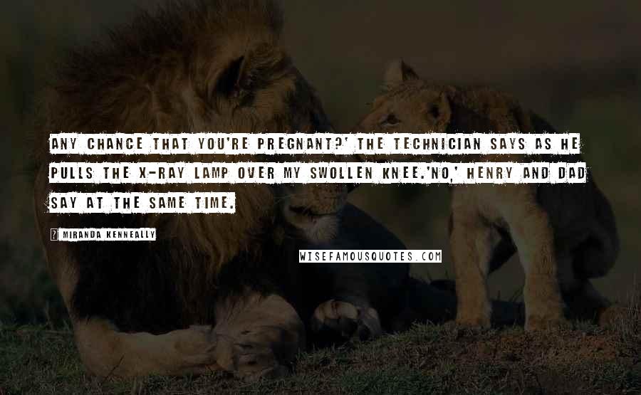 Miranda Kenneally Quotes: Any chance that you're pregnant?' the technician says as he pulls the X-ray lamp over my swollen knee.'No,' Henry and Dad say at the same time.