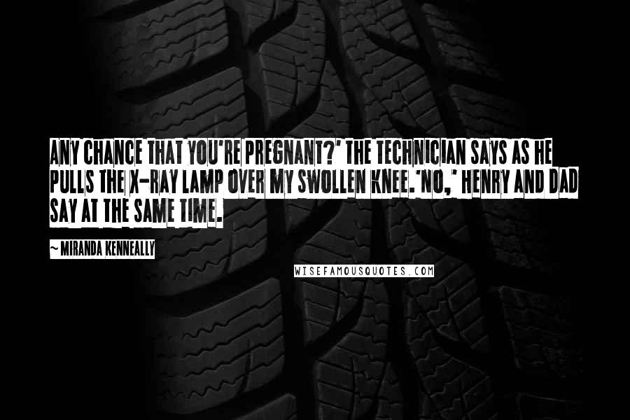 Miranda Kenneally Quotes: Any chance that you're pregnant?' the technician says as he pulls the X-ray lamp over my swollen knee.'No,' Henry and Dad say at the same time.
