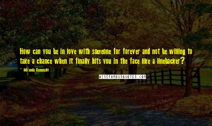 Miranda Kenneally Quotes: How can you be in love with someone for forever and not be willing to take a chance when it finally hits you in the face like a linebacker?