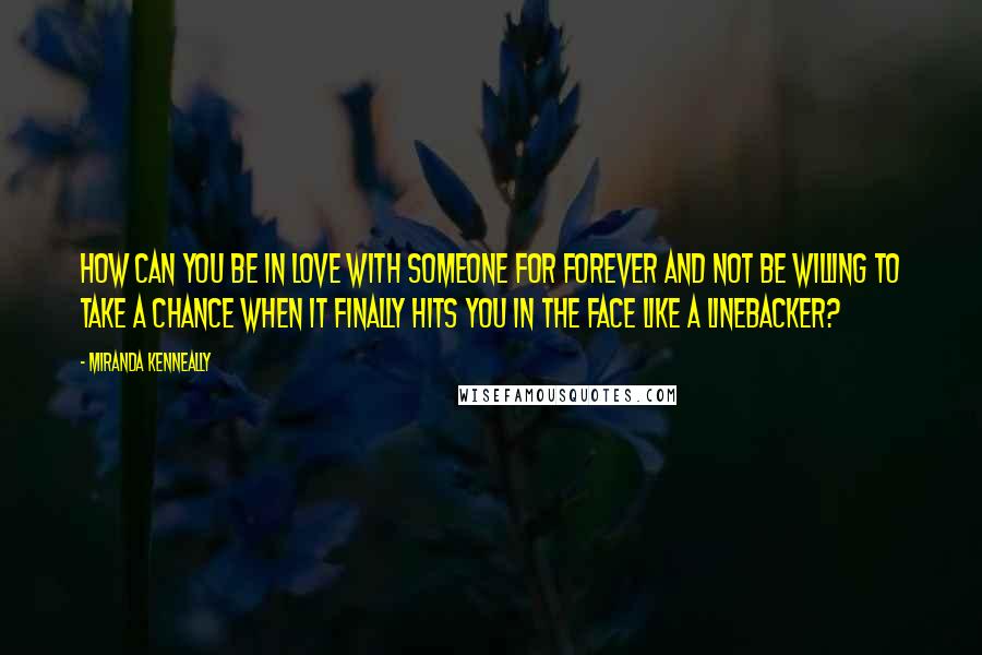 Miranda Kenneally Quotes: How can you be in love with someone for forever and not be willing to take a chance when it finally hits you in the face like a linebacker?