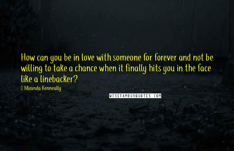 Miranda Kenneally Quotes: How can you be in love with someone for forever and not be willing to take a chance when it finally hits you in the face like a linebacker?