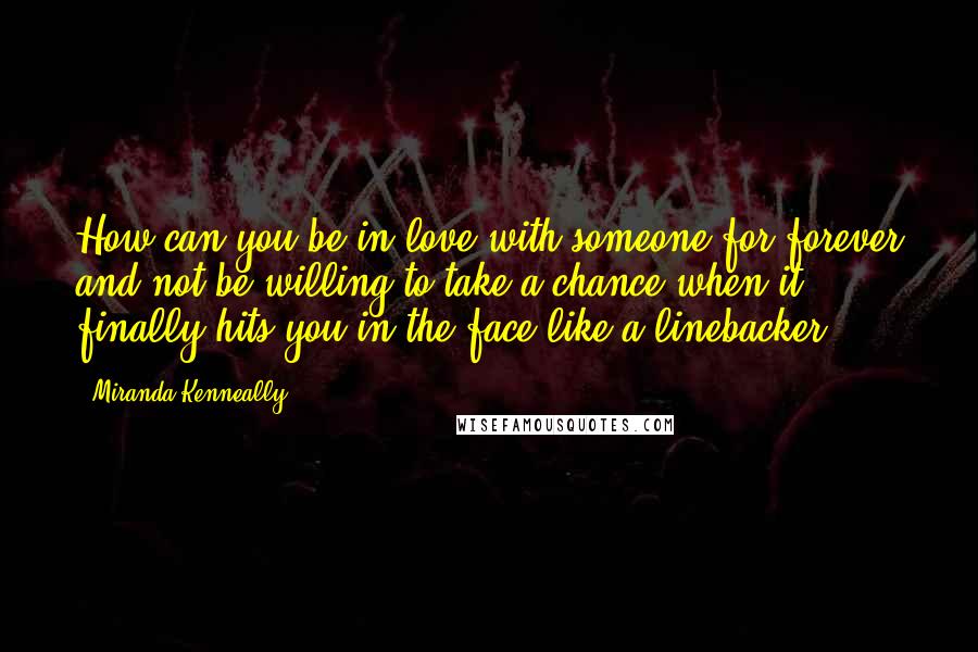 Miranda Kenneally Quotes: How can you be in love with someone for forever and not be willing to take a chance when it finally hits you in the face like a linebacker?