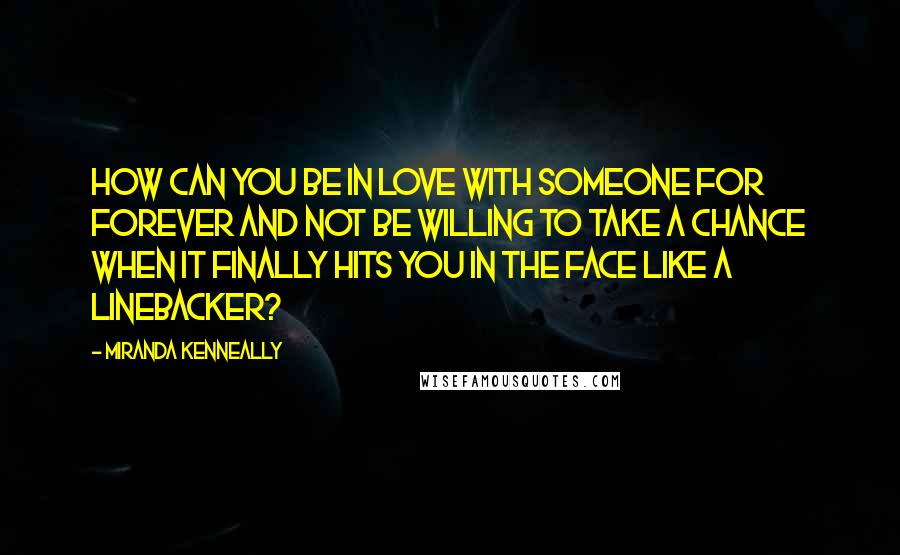 Miranda Kenneally Quotes: How can you be in love with someone for forever and not be willing to take a chance when it finally hits you in the face like a linebacker?