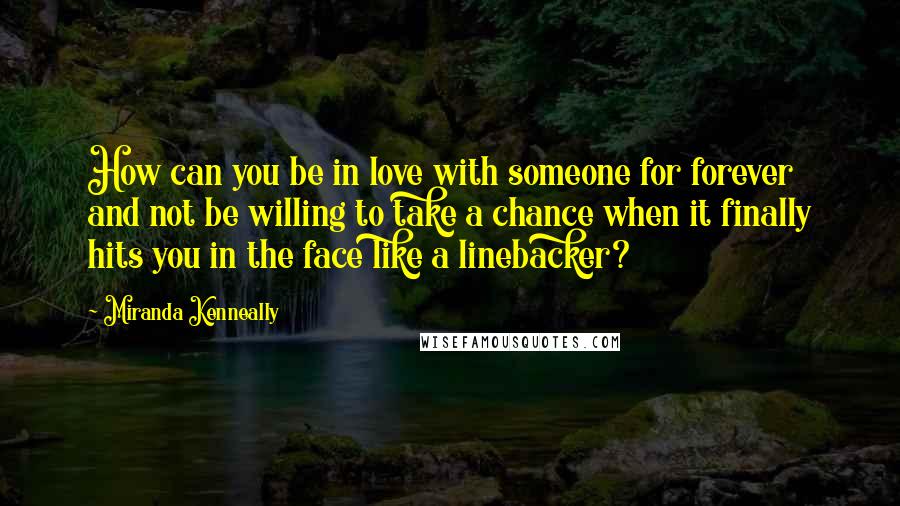 Miranda Kenneally Quotes: How can you be in love with someone for forever and not be willing to take a chance when it finally hits you in the face like a linebacker?