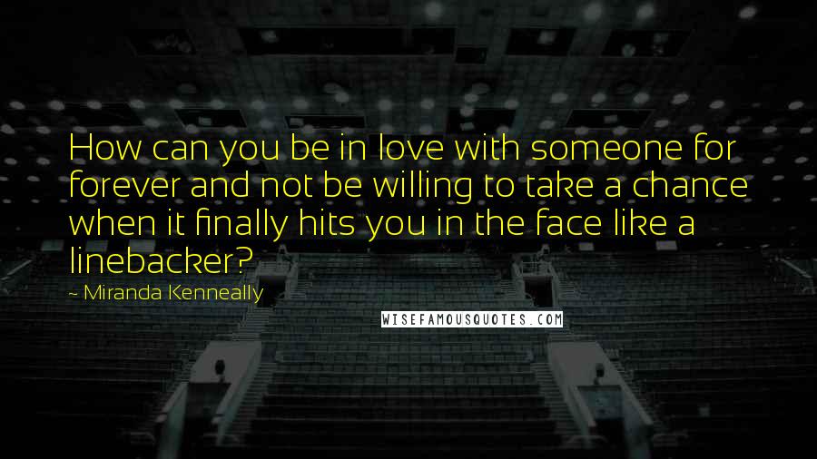 Miranda Kenneally Quotes: How can you be in love with someone for forever and not be willing to take a chance when it finally hits you in the face like a linebacker?