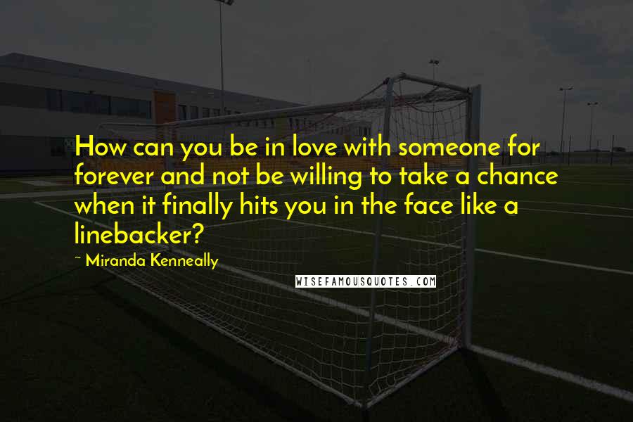 Miranda Kenneally Quotes: How can you be in love with someone for forever and not be willing to take a chance when it finally hits you in the face like a linebacker?