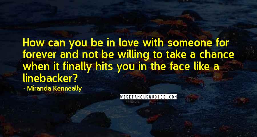 Miranda Kenneally Quotes: How can you be in love with someone for forever and not be willing to take a chance when it finally hits you in the face like a linebacker?