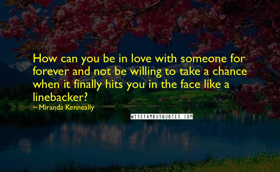 Miranda Kenneally Quotes: How can you be in love with someone for forever and not be willing to take a chance when it finally hits you in the face like a linebacker?