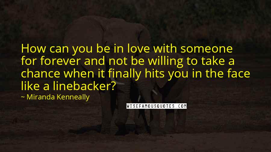 Miranda Kenneally Quotes: How can you be in love with someone for forever and not be willing to take a chance when it finally hits you in the face like a linebacker?