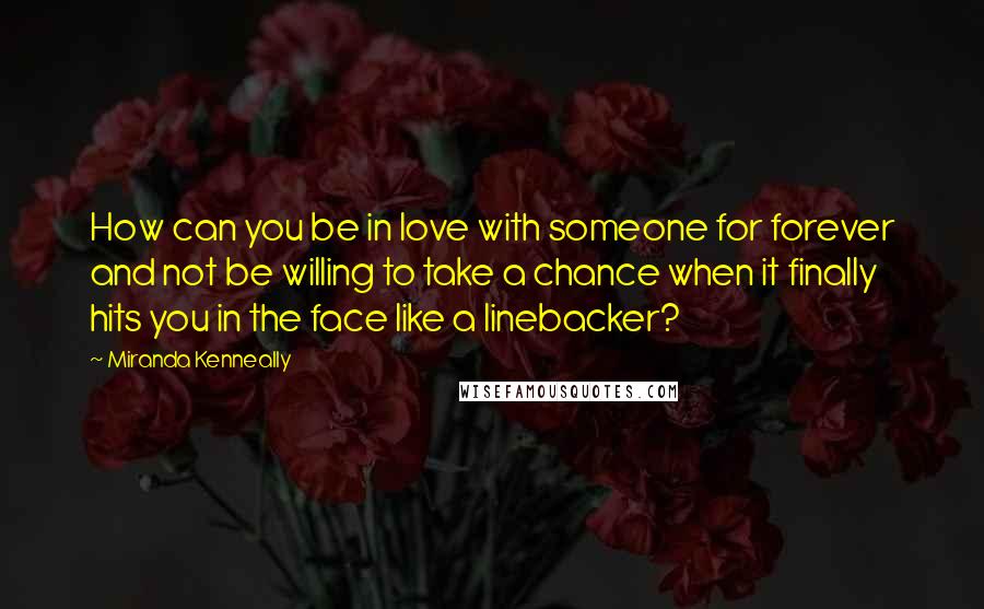 Miranda Kenneally Quotes: How can you be in love with someone for forever and not be willing to take a chance when it finally hits you in the face like a linebacker?