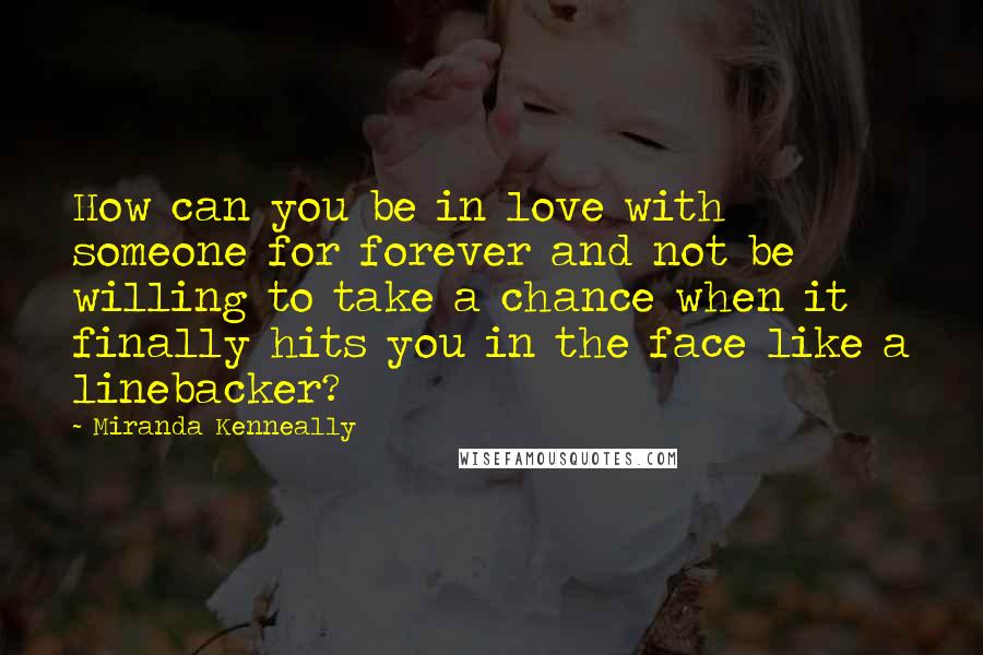 Miranda Kenneally Quotes: How can you be in love with someone for forever and not be willing to take a chance when it finally hits you in the face like a linebacker?