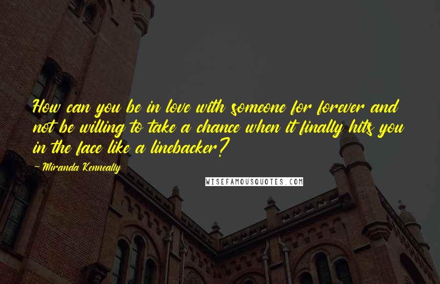 Miranda Kenneally Quotes: How can you be in love with someone for forever and not be willing to take a chance when it finally hits you in the face like a linebacker?