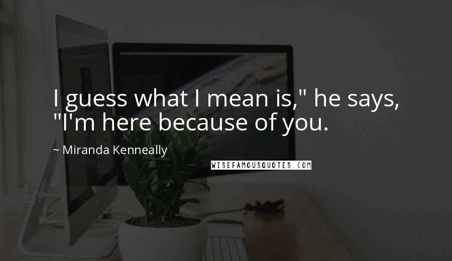 Miranda Kenneally Quotes: I guess what I mean is," he says, "I'm here because of you.