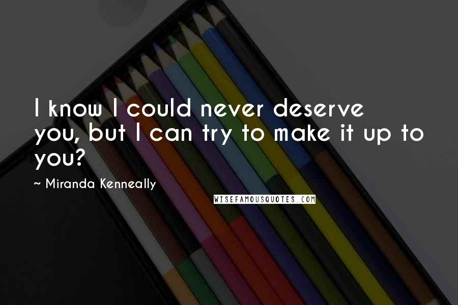 Miranda Kenneally Quotes: I know I could never deserve you, but I can try to make it up to you?