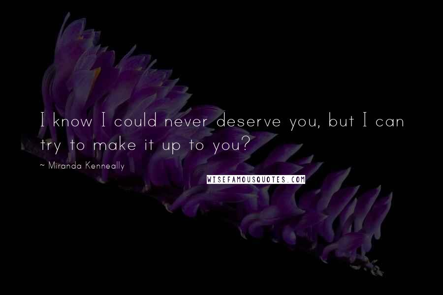 Miranda Kenneally Quotes: I know I could never deserve you, but I can try to make it up to you?