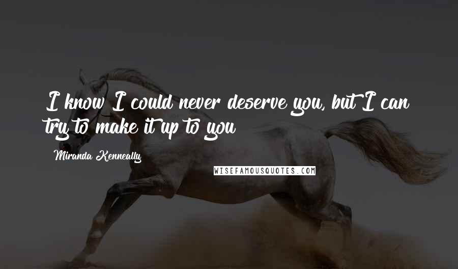 Miranda Kenneally Quotes: I know I could never deserve you, but I can try to make it up to you?