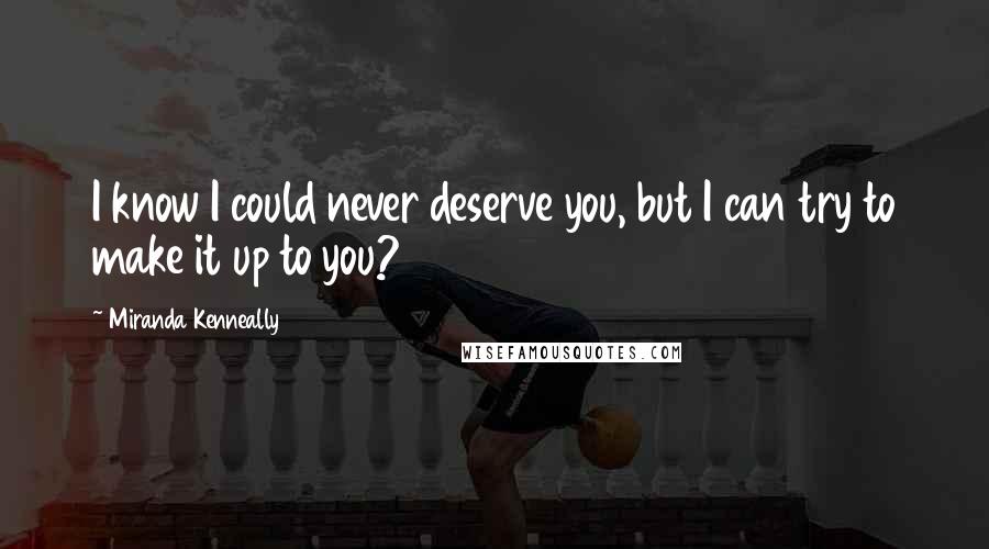 Miranda Kenneally Quotes: I know I could never deserve you, but I can try to make it up to you?