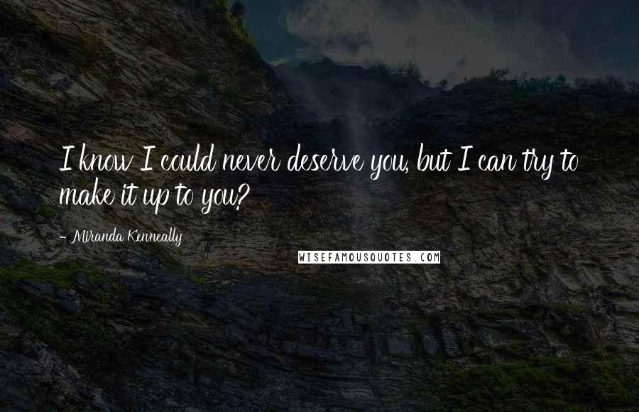 Miranda Kenneally Quotes: I know I could never deserve you, but I can try to make it up to you?