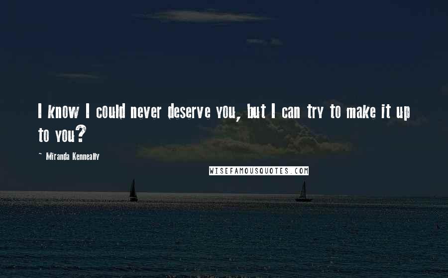 Miranda Kenneally Quotes: I know I could never deserve you, but I can try to make it up to you?