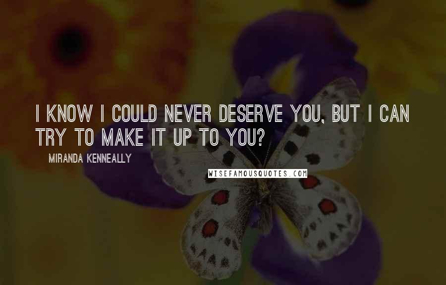 Miranda Kenneally Quotes: I know I could never deserve you, but I can try to make it up to you?