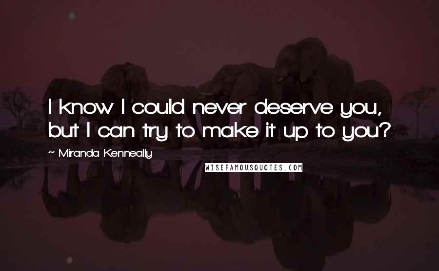 Miranda Kenneally Quotes: I know I could never deserve you, but I can try to make it up to you?