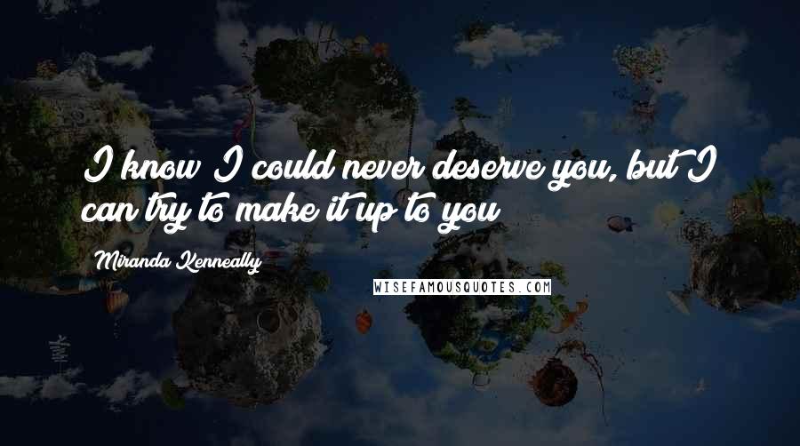 Miranda Kenneally Quotes: I know I could never deserve you, but I can try to make it up to you?