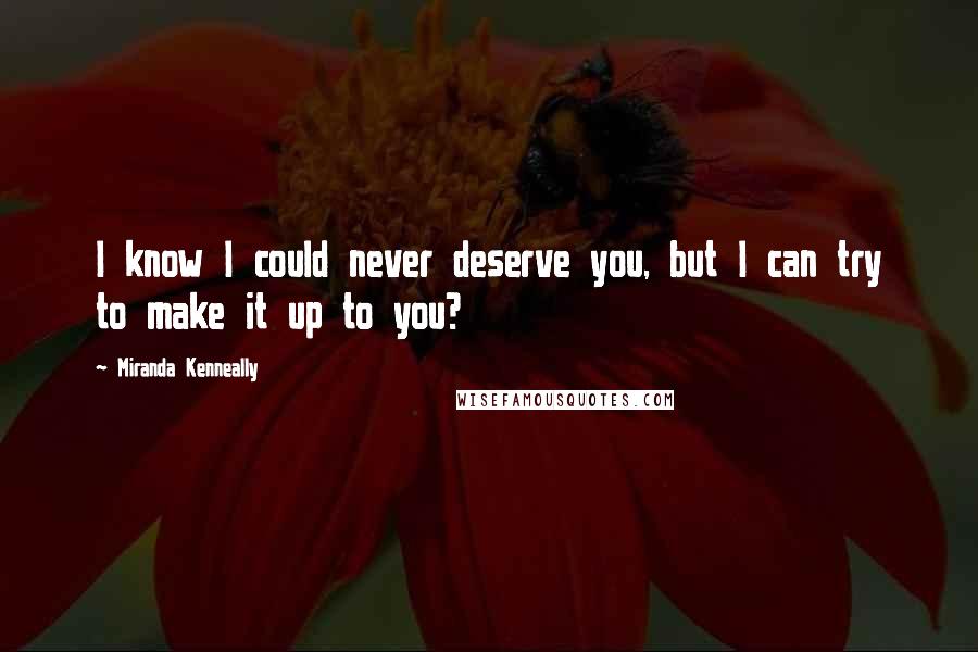Miranda Kenneally Quotes: I know I could never deserve you, but I can try to make it up to you?