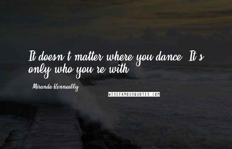 Miranda Kenneally Quotes: It doesn't matter where you dance. It's only who you're with.