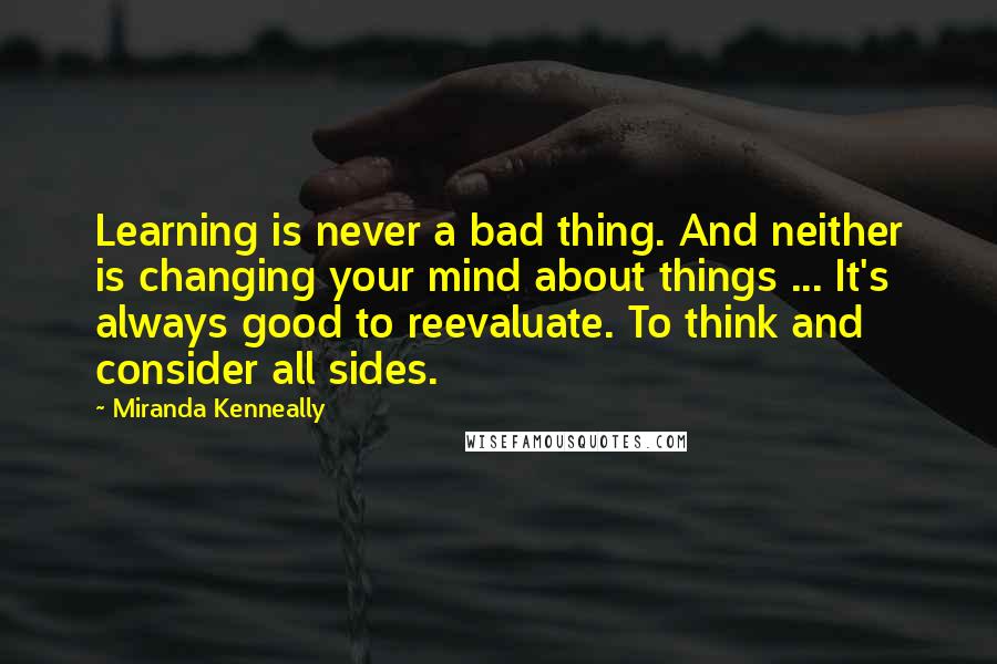 Miranda Kenneally Quotes: Learning is never a bad thing. And neither is changing your mind about things ... It's always good to reevaluate. To think and consider all sides.