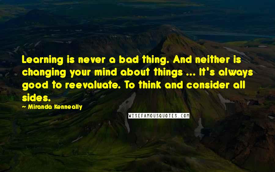 Miranda Kenneally Quotes: Learning is never a bad thing. And neither is changing your mind about things ... It's always good to reevaluate. To think and consider all sides.