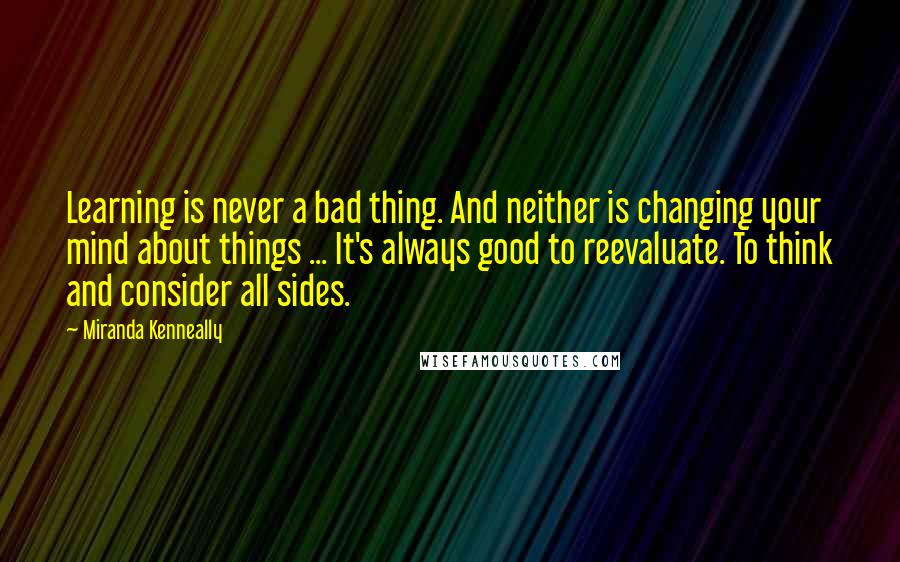 Miranda Kenneally Quotes: Learning is never a bad thing. And neither is changing your mind about things ... It's always good to reevaluate. To think and consider all sides.