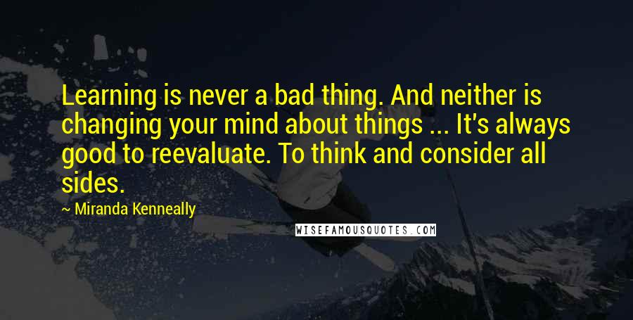 Miranda Kenneally Quotes: Learning is never a bad thing. And neither is changing your mind about things ... It's always good to reevaluate. To think and consider all sides.