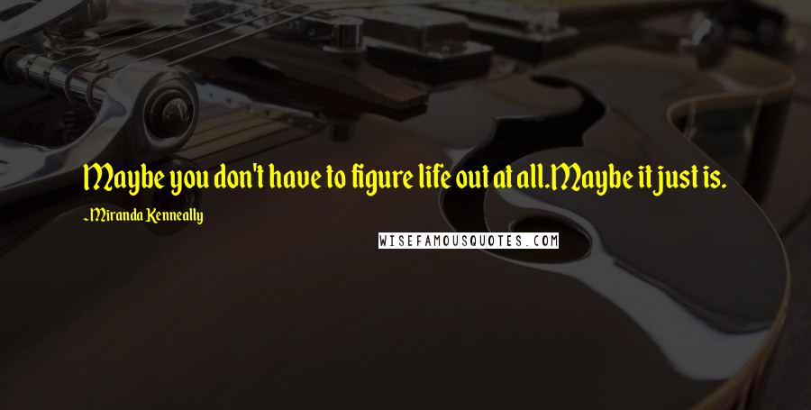 Miranda Kenneally Quotes: Maybe you don't have to figure life out at all.Maybe it just is.
