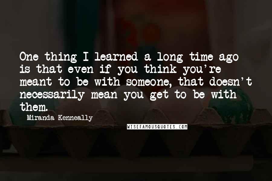 Miranda Kenneally Quotes: One thing I learned a long time ago is that even if you think you're meant to be with someone, that doesn't necessarily mean you get to be with them.