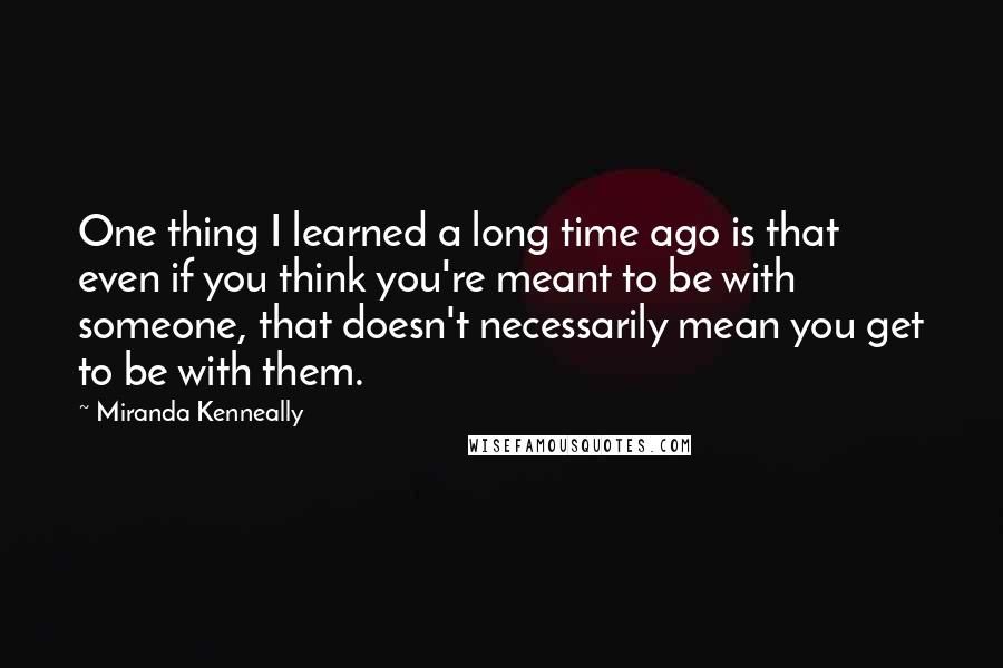 Miranda Kenneally Quotes: One thing I learned a long time ago is that even if you think you're meant to be with someone, that doesn't necessarily mean you get to be with them.