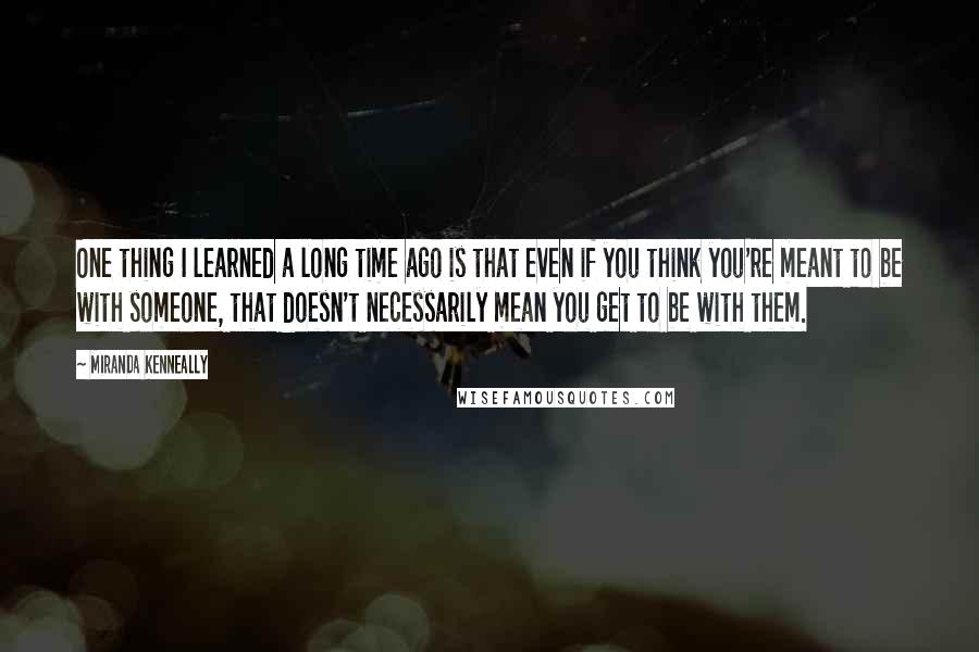 Miranda Kenneally Quotes: One thing I learned a long time ago is that even if you think you're meant to be with someone, that doesn't necessarily mean you get to be with them.