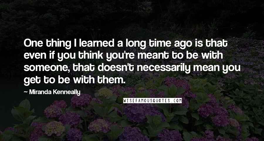 Miranda Kenneally Quotes: One thing I learned a long time ago is that even if you think you're meant to be with someone, that doesn't necessarily mean you get to be with them.