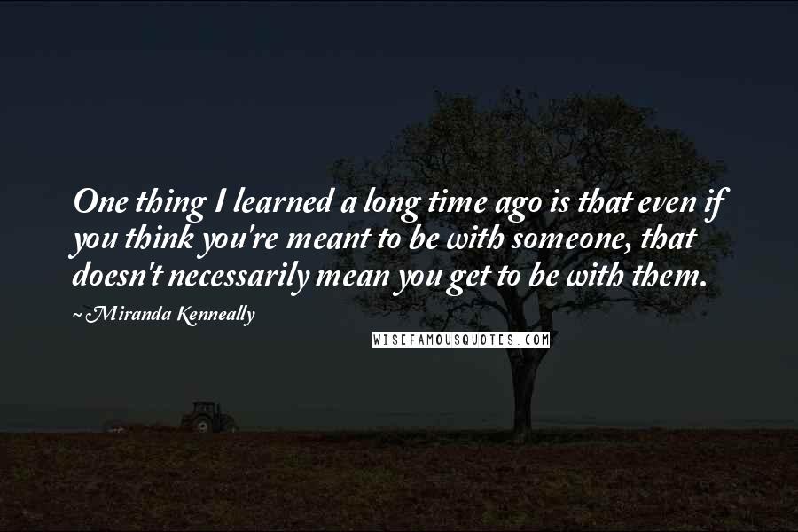 Miranda Kenneally Quotes: One thing I learned a long time ago is that even if you think you're meant to be with someone, that doesn't necessarily mean you get to be with them.