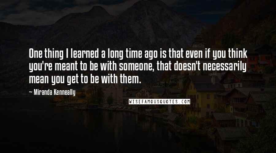 Miranda Kenneally Quotes: One thing I learned a long time ago is that even if you think you're meant to be with someone, that doesn't necessarily mean you get to be with them.