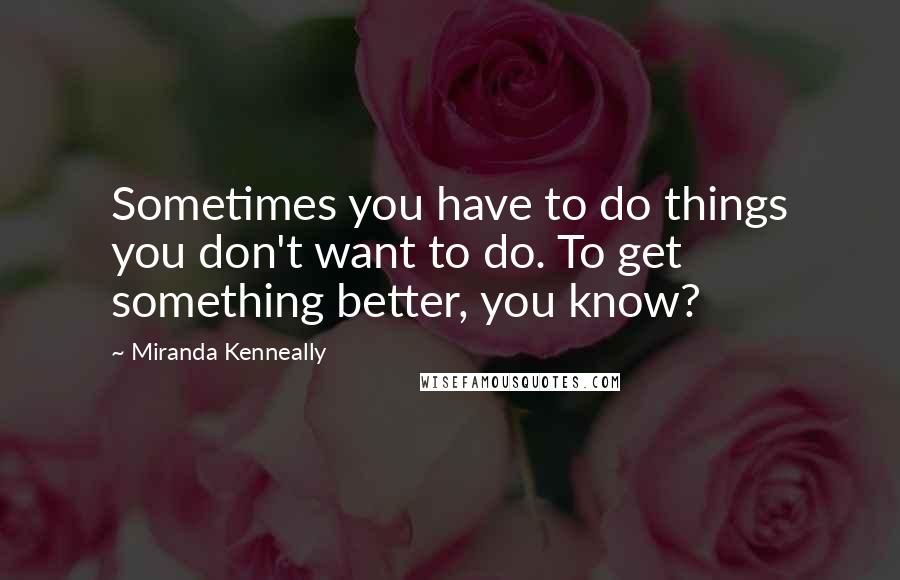 Miranda Kenneally Quotes: Sometimes you have to do things you don't want to do. To get something better, you know?