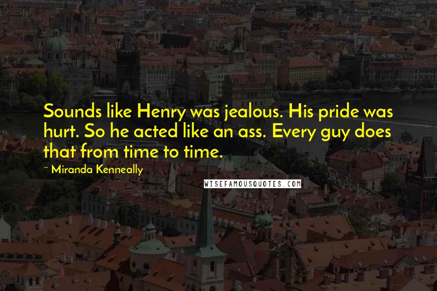 Miranda Kenneally Quotes: Sounds like Henry was jealous. His pride was hurt. So he acted like an ass. Every guy does that from time to time.