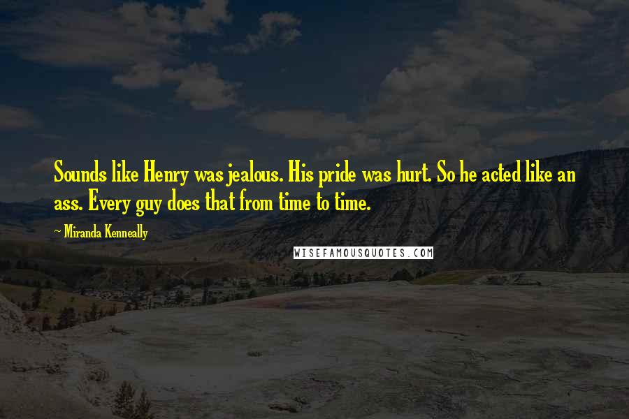 Miranda Kenneally Quotes: Sounds like Henry was jealous. His pride was hurt. So he acted like an ass. Every guy does that from time to time.