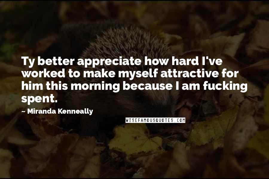 Miranda Kenneally Quotes: Ty better appreciate how hard I've worked to make myself attractive for him this morning because I am fucking spent.