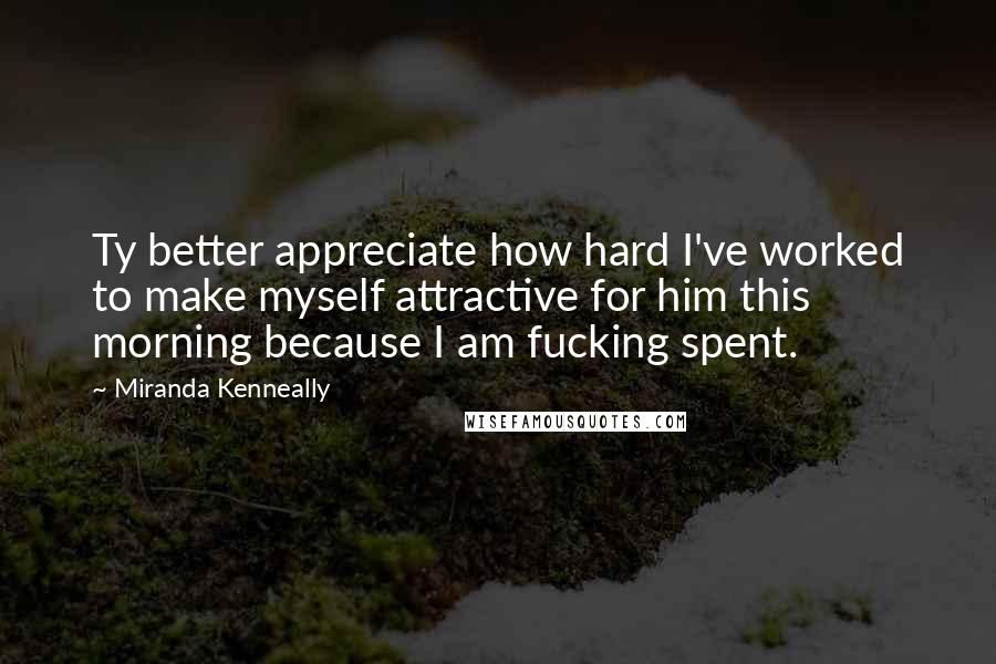 Miranda Kenneally Quotes: Ty better appreciate how hard I've worked to make myself attractive for him this morning because I am fucking spent.