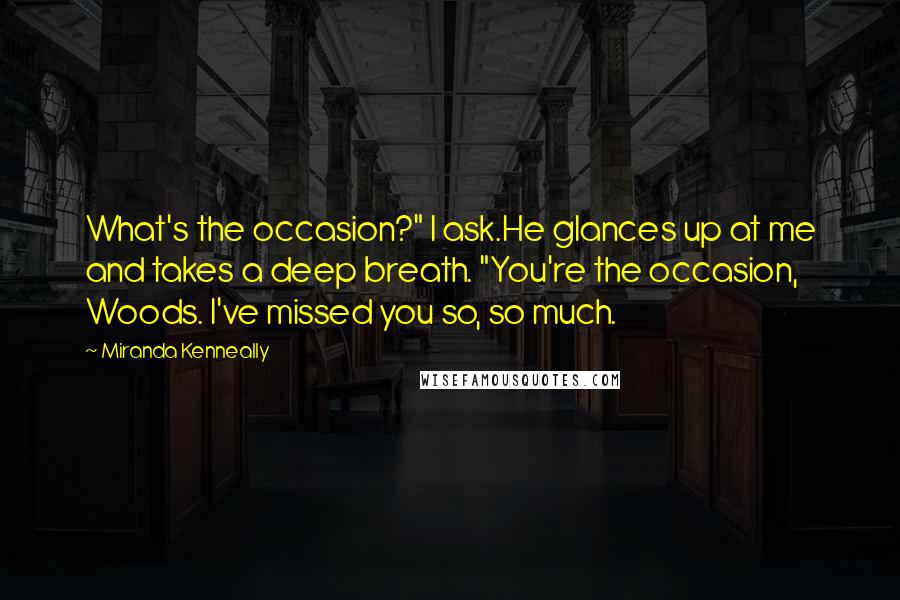 Miranda Kenneally Quotes: What's the occasion?" I ask.He glances up at me and takes a deep breath. "You're the occasion, Woods. I've missed you so, so much.