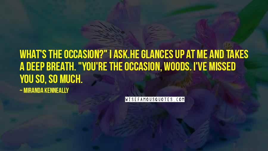 Miranda Kenneally Quotes: What's the occasion?" I ask.He glances up at me and takes a deep breath. "You're the occasion, Woods. I've missed you so, so much.