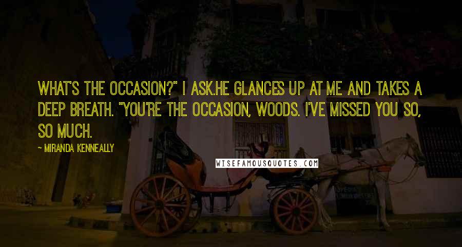 Miranda Kenneally Quotes: What's the occasion?" I ask.He glances up at me and takes a deep breath. "You're the occasion, Woods. I've missed you so, so much.