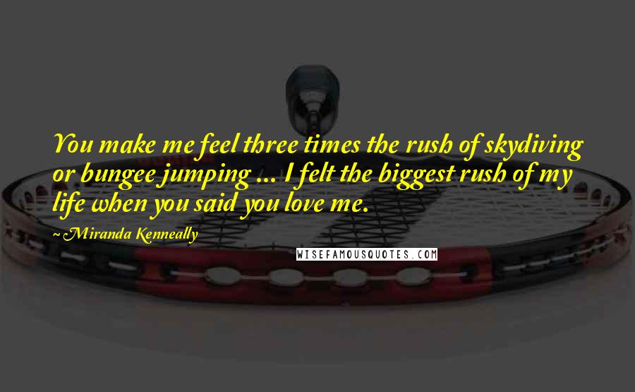 Miranda Kenneally Quotes: You make me feel three times the rush of skydiving or bungee jumping ... I felt the biggest rush of my life when you said you love me.